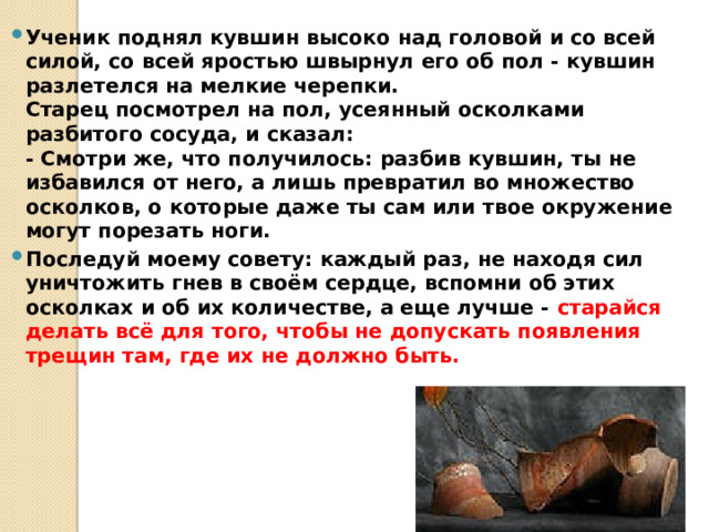 Ученик поднял кувшин высоко над головой и со всей силой, со всей яростью швырнул его об пол - кувшин разлетелся на мелкие черепки.  Старец посмотрел на пол, усеянный осколками разбитого сосуда, и сказал:  - Смотри же, что получилось: разбив кувшин, ты не избавился от него, а лишь превратил во множество осколков, о которые даже ты сам или твое окружение могут порезать ноги. Последуй моему совету: каждый раз, не находя сил уничтожить гнев в своём сердце, вспомни об этих осколках и об их количестве, а еще лучше - старайся делать всё для того, чтобы не допускать появления трещин там, где их не должно быть. 