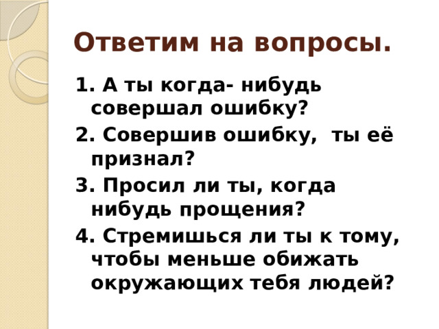 Ответим на вопросы. 1. А ты когда- нибудь совершал ошибку? 2. Совершив ошибку, ты её признал? 3. Просил ли ты, когда нибудь прощения? 4. Стремишься ли ты к тому, чтобы меньше обижать окружающих тебя людей? 