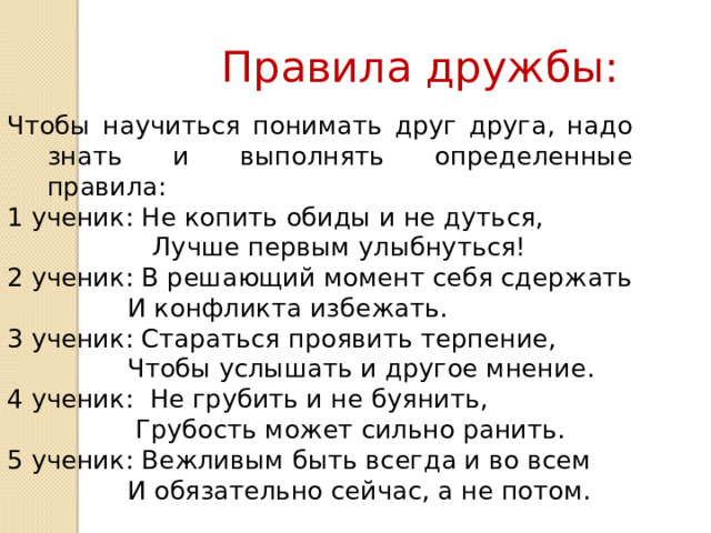 Правила дружбы: Чтобы научиться понимать друг друга, надо знать и выполнять определенные правила: 1 ученик: Не копить обиды и не дуться,  Лучше первым улыбнуться! 2 ученик: В решающий момент себя сдержать   И конфликта избежать. 3 ученик: Стараться проявить терпение,   Чтобы услышать и другое мнение. 4 ученик: Не грубить и не буянить,   Грубость может сильно ранить. 5 ученик: Вежливым быть всегда и во всем   И обязательно сейчас, а не потом. 