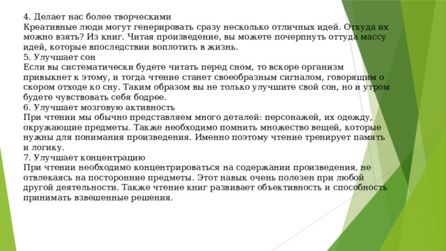 4. Делает нас более творческими  Креативные люди могут генерировать сразу несколько отличных идей. Откуда их можно взять? Из книг. Читая произведение, вы можете почерпнуть оттуда массу идей, которые впоследствии воплотить в жизнь.  5. Улучшает сон  Если вы систематически будете читать перед сном, то вскоре организм привыкнет к этому, и тогда чтение станет своеобразным сигналом, говорящим о скором отходе ко сну. Таким образом вы не только улучшите свой сон, но и утром будете чувствовать себя бодрее.  6. Улучшает мозговую активность  При чтении мы обычно представляем много деталей: персонажей, их одежду, окружающие предметы. Также необходимо помнить множество вещей, которые нужны для понимания произведения. Именно поэтому чтение тренирует память и логику.  7. Улучшает концентрацию  При чтении необходимо концентрироваться на содержании произведения, не отвлекаясь на посторонние предметы. Этот навык очень полезен при любой другой деятельности. Также чтение книг развивает объективность и способность принимать взвешенные решения.   
