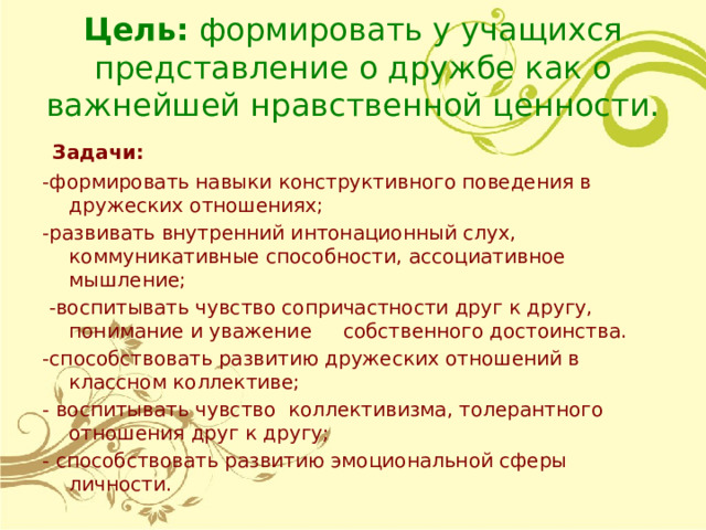 Цель: формировать у учащихся представление о дружбе как о важнейшей нравственной ценности.  Задачи: -формировать навыки конструктивного поведения в дружеских отношениях; -развивать внутренний интонационный слух, коммуникативные способности, ассоциативное мышление;  -воспитывать чувство сопричастности друг к другу, понимание и уважение собственного достоинства. -способствовать развитию дружеских отношений в классном коллективе; - воспитывать чувство коллективизма, толерантного отношения друг к другу; - способствовать развитию эмоциональной сферы личности. 