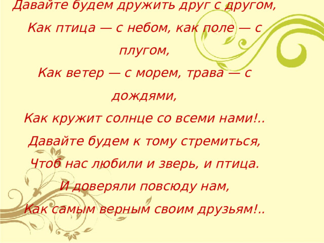  Давайте будем дружить друг с другом,  Как птица — с небом, как поле — с плугом,  Как ветер — с морем, трава — с дождями,  Как кружит солнце со всеми нами!..  Давайте будем к тому стремиться,  Чтоб нас любили и зверь, и птица.  И доверяли повсюду нам,  Как самым верным своим друзьям!.. 