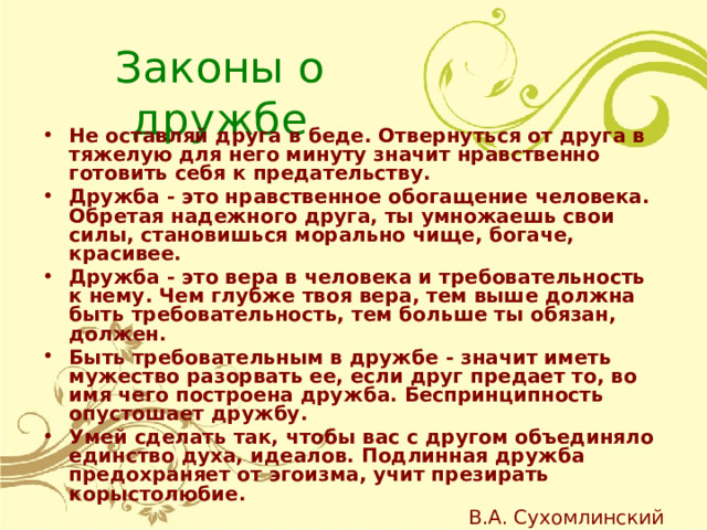   Законы о дружбе Не оставляй друга в беде. Отвернуться от друга в тяжелую для него минуту значит нравственно готовить себя к предательству. Дружба - это нравственное обогащение человека. Обретая надежного друга, ты умножаешь свои силы, становишься морально чище, богаче, красивее. Дружба - это вера в человека и требовательность к нему. Чем глубже твоя вера, тем выше должна быть требовательность, тем больше ты обязан, должен. Быть требовательным в дружбе - значит иметь мужество разорвать ее, если друг предает то, во имя чего построена дружба. Беспринципность опустошает дружбу. Умей сделать так, чтобы вас с другом объединяло единство духа, идеалов. Подлинная дружба предохраняет от эгоизма, учит презирать корыстолюбие. В.А. Сухомлинский 
