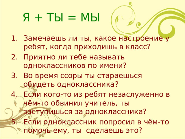 Я + ТЫ = МЫ Замечаешь ли ты, какое настроение у ребят, когда приходишь в класс? Приятно ли тебе называть одноклассников по имени? Во время ссоры ты стараешься обидеть одноклассника? Если кого-то из ребят незаслуженно в чём-то обвинил учитель, ты заступишься за одноклассника? Если одноклассник попросил в чём-то помочь ему, ты сделаешь это? 