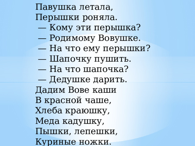 Павушка летала,   Перышки роняла.    — Кому эти перышка?    — Родимому Вовушке.    — На что ему перышки?    — Шапочку пушить.    — На что шапочка?    — Дедушке дарить.   Дадим Вове каши   В красной чаше,   Хлеба краюшку,   Меда кадушку,   Пышки, лепешки,   Куриные ножки.  