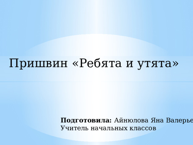 Пришвин «Ребята и утята» Подготовила: Айнюлова Яна Валерьевна Учитель начальных классов 
