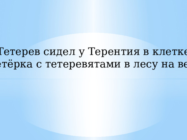 Тетерев сидел у Терентия в клетке, А тетёрка с тетеревятами в лесу на ветке. 