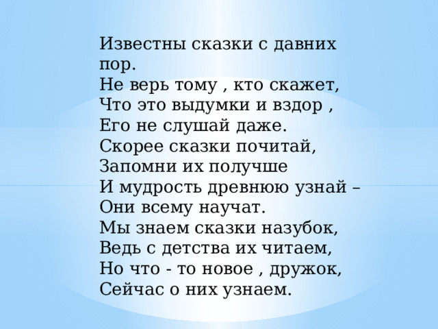 Известны сказки с давних пор. Не верь тому , кто скажет, Что это выдумки и вздор , Его не слушай даже. Скорее сказки почитай, Запомни их получше И мудрость древнюю узнай – Они всему научат. Мы знаем сказки назубок, Ведь с детства их читаем, Но что - то новое , дружок, Сейчас о них узнаем. 