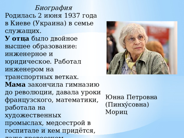 Биография Родилась 2 июня 1937 года в Киеве (Украина) в семье служащих. У отца было двойное высшее образование: инженерное и юридическое. Работал инженером на транспортных ветках. Мама закончила гимназию до революции, давала уроки французского, математики, работала на художественных промыслах, медсестрой в госпитале и кем придётся, даже дровосеком. Юнна Петровна (Пинху́совна) Мориц 