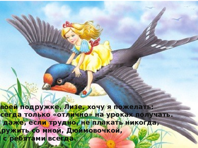 Своей подружке, Лизе, хочу я пожелать:  Всегда только «отлично» на уроках получать. И даже, если трудно, не плакать никогда, Дружить со мной, Дюймовочкой, И с ребятами всегда. 