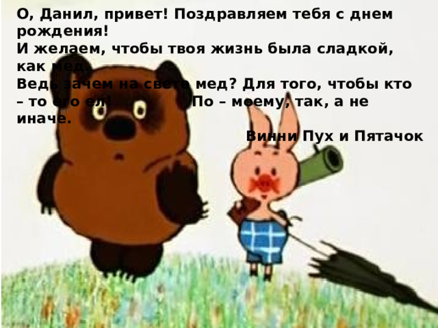 О, Данил, привет! Поздравляем тебя с днем рождения! И желаем, чтобы твоя жизнь была сладкой, как мед. Ведь зачем на свете мед? Для того, чтобы кто – то его ел!     По – моему, так, а не иначе.     Винни Пух и Пятачок 