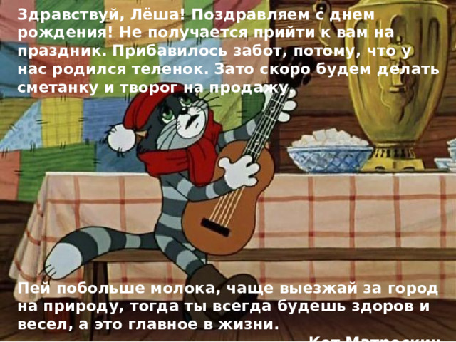 Здравствуй, Лёша! Поздравляем с днем рождения! Не получается прийти к вам на праздник. Прибавилось забот, потому, что у нас родился теленок. Зато скоро будем делать сметанку и творог на продажу.           Пей побольше молока, чаще выезжай за город на природу, тогда ты всегда будешь здоров и весел, а это главное в жизни. Кот Матроскин 