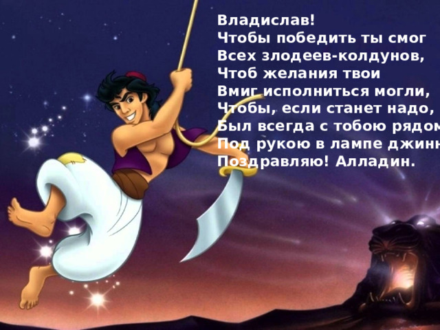 Владислав! Чтобы победить ты смог Всех злодеев-колдунов, Чтоб желания твои Вмиг исполниться могли, Чтобы, если станет надо, Был всегда с тобою рядом Под рукою в лампе джинн. Поздравляю! Алладин. 