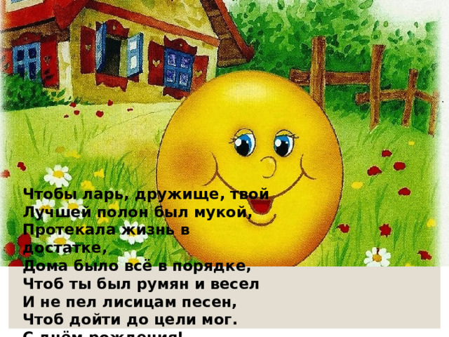 Чтобы ларь, дружище, твой Лучшей полон был мукой, Протекала жизнь в достатке, Дома было всё в порядке, Чтоб ты был румян и весел И не пел лисицам песен, Чтоб дойти до цели мог. С днём рождения! 