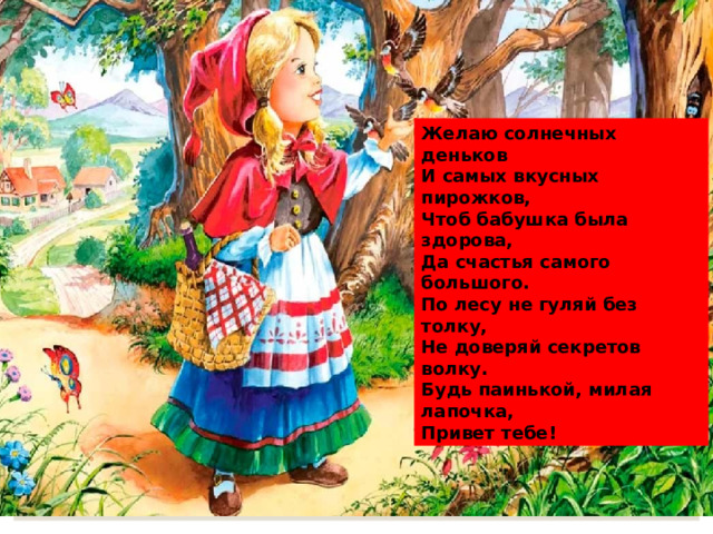 Желаю солнечных деньков И самых вкусных пирожков, Чтоб бабушка была здорова, Да счастья самого большого. По лесу не гуляй без толку, Не доверяй секретов волку. Будь паинькой, милая лапочка, Привет тебе! 