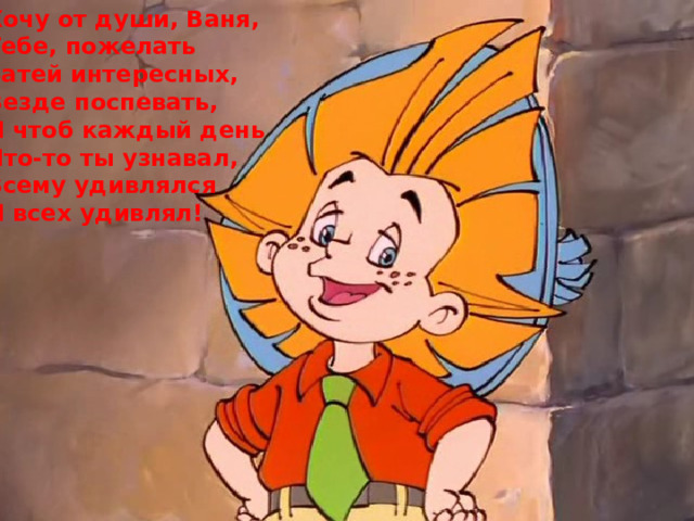 Хочу от души, Ваня, Тебе, пожелать Затей интересных, Везде поспевать, И чтоб каждый день Что-то ты узнавал, Всему удивлялся И всех удивлял! 