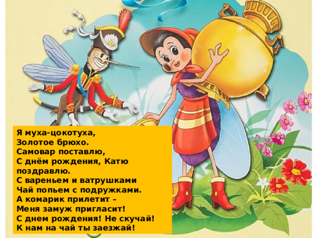 Я  муха-цокотуха,  Золотое брюхо.  Самовар поставлю,  С днём рождения, Катю поздравлю.  С вареньем и ватрушками  Чай попьем с подружками.  А комарик прилетит –  Меня замуж пригласит!  С днем рождения! Не скучай!  К нам на чай ты заезжай! 