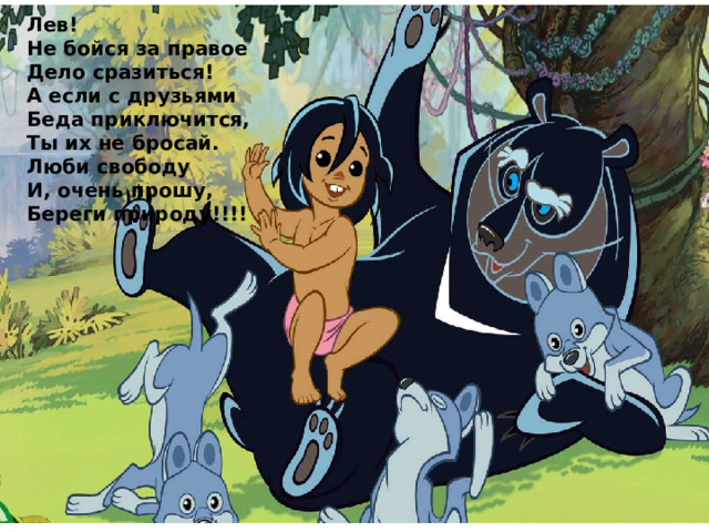 Лев! Не бойся за правое Дело сразиться! А если с друзьями Беда приключится, Ты их не бросай. Люби свободу И, очень прошу, Береги природу!!!! 