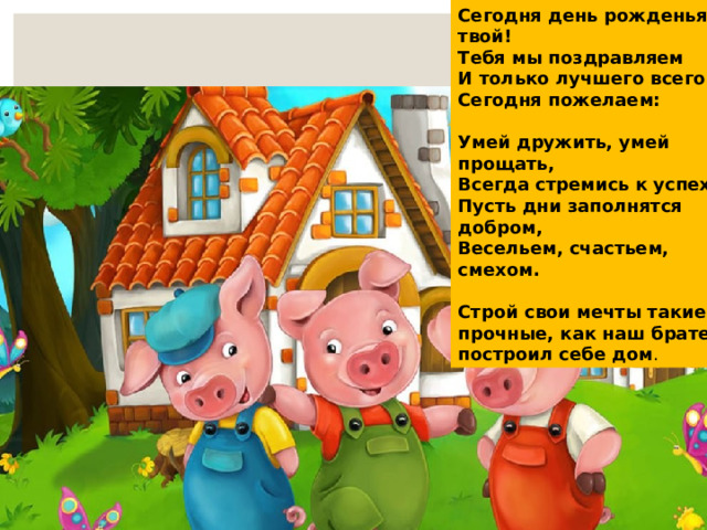 Сегодня день рожденья твой! Тебя мы поздравляем И только лучшего всего Сегодня пожелаем:  Умей дружить, умей прощать, Всегда стремись к успеху, Пусть дни заполнятся добром, Весельем, счастьем, смехом.  Строй свои мечты такие же прочные, как наш братец построил себе дом . 