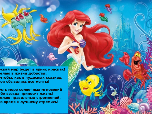 Пускай мир будет в ярких красках!  Желаю в жизни доброты,  И чтобы, как в чудесных сказках,  Твои сбывались все мечты!   Пусть море солнечных мгновений  Тебе всегда приносит жизнь!  Желаю правильных стремлений,  Все время к лучшему стремись!    