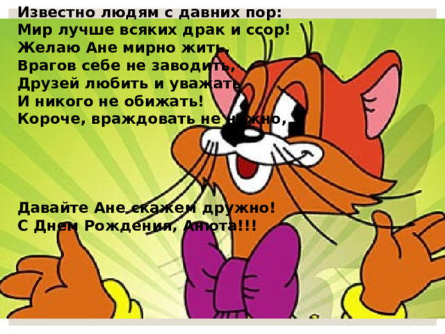 Известно людям с давних пор:   Мир лучше всяких драк и ссор! Желаю Ане мирно жить, Врагов себе не заводить, Друзей любить и уважать И никого не обижать! Короче, враждовать не нужно,     Давайте Ане скажем дружно! С Днем Рождения, Анюта!!! 