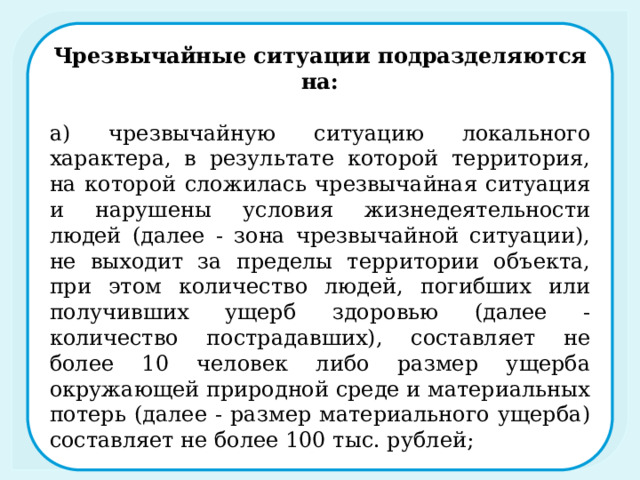 Чрезвычайные ситуации подразделяются на: а) чрезвычайную ситуацию локального характера, в результате которой территория, на которой сложилась чрезвычайная ситуация и нарушены условия жизнедеятельности людей (далее - зона чрезвычайной ситуации), не выходит за пределы территории объекта, при этом количество людей, погибших или получивших ущерб здоровью (далее - количество пострадавших), составляет не более 10 человек либо размер ущерба окружающей природной среде и материальных потерь (далее - размер материального ущерба) составляет не более 100 тыс. рублей; 