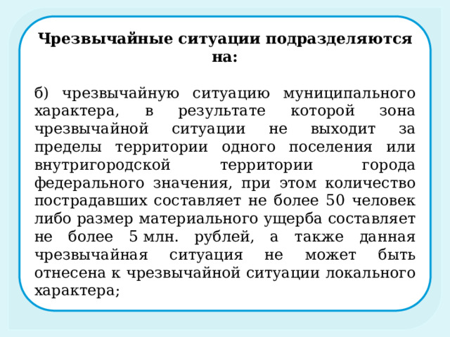 Чрезвычайные ситуации подразделяются на: б) чрезвычайную ситуацию муниципального характера, в результате которой зона чрезвычайной ситуации не выходит за пределы территории одного поселения или внутригородской территории города федерального значения, при этом количество пострадавших составляет не более 50 человек либо размер материального ущерба составляет не более 5 млн. рублей, а также данная чрезвычайная ситуация не может быть отнесена к чрезвычайной ситуации локального характера; 