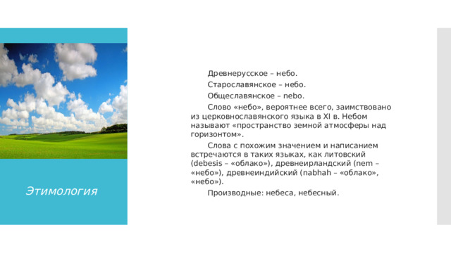   Древнерусское – небо. Старославянское – небо. Общеславянское – nebo. Слово «небо», вероятнее всего, заимствовано из церковнославянского языка в XI в. Небом называют «пространство земной атмосферы над горизонтом». Слова с похожим значением и написанием встречаются в таких языках, как литовский (debesis – «облако»), древнеирландский (nem – «небо»), древнеиндийский (nabhah – «облако», «небо»). Производные: небеса, небесный. Этимология 