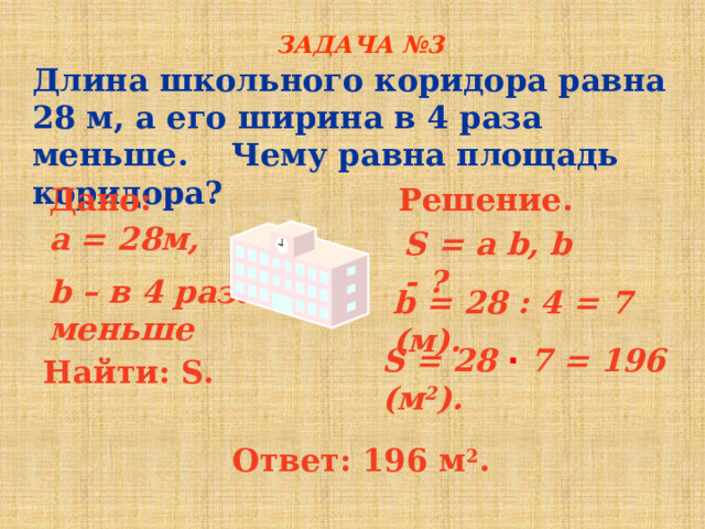 ЗАДАЧА №3 Длина школьного коридора равна 28 м, а его ширина в 4 раза меньше. Чему равна площадь коридора? Дано: Решение. a = 28м, b – в 4 раза меньше  S = a b, b - ?  b = 28 : 4 = 7 (м). S = 28 ∙ 7 = 196 (м 2 ). Найти: S. Ответ: 196 м 2 . 