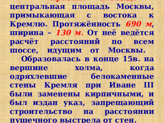  Красная площадь – центральная площадь Москвы, примыкающая с востока к Кремлю. Протяжённость 690 м , ширина – 130 м. От неё ведётся расчёт расстояний по всем шоссе, идущим от Москвы.  Образовалась в конце 15в. на вершине холма, когда одряхлевшие белокаменные стены Кремля при Иване III были заменены кирпичными, и был издан указ, запрещающий строительство на расстоянии пушечного выстрела от стен. 