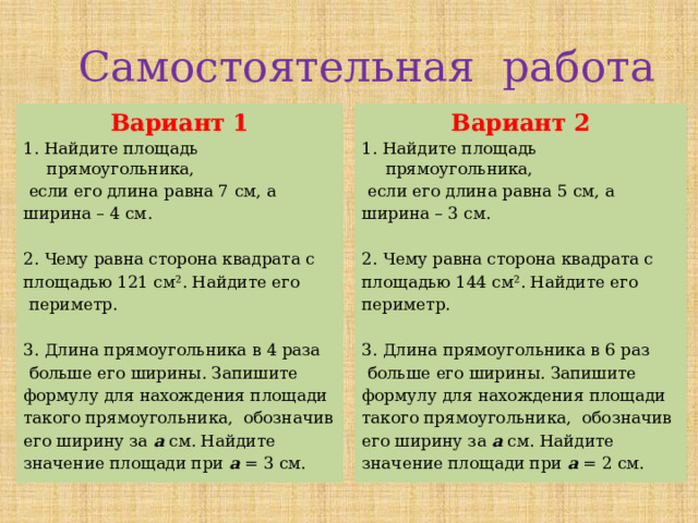 Самостоятельная работа Вариант 1 Вариант 2 1. Найдите площадь прямоугольника, 1. Найдите площадь прямоугольника,  если его длина равна 7 см, а  если его длина равна 5 см, а ширина – 4 см. ширина – 3 см. 2. Чему равна сторона квадрата с 2. Чему равна сторона квадрата с площадью 121 см². Найдите его площадью 144 см². Найдите его периметр.  периметр. 3. Длина прямоугольника в 6 раз 3. Длина прямоугольника в 4 раза  больше его ширины. Запишите  больше его ширины. Запишите формулу для нахождения площади формулу для нахождения площади такого прямоугольника, обозначив такого прямоугольника, обозначив его ширину за а см. Найдите его ширину за а см. Найдите значение площади при а = 2 см. значение площади при а = 3 см. 