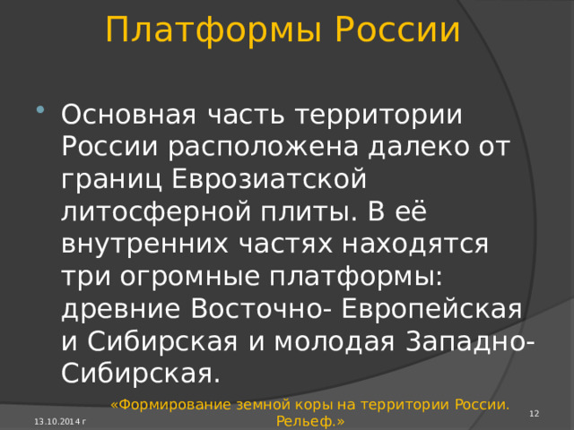 Преобразование земной коры Возникавшие при столкновении древних литосферных плит горы в областях разных складча­тостей постепенно разру­шались. В течение многих миллионов лет высота гор снижалась и горно-склад­чатые области превращались в устойчивые части земной коры со складча­тым основанием - фундамент платформ. 13.10.2014 г «Формирование земной коры на территории России. Рельеф.» 
