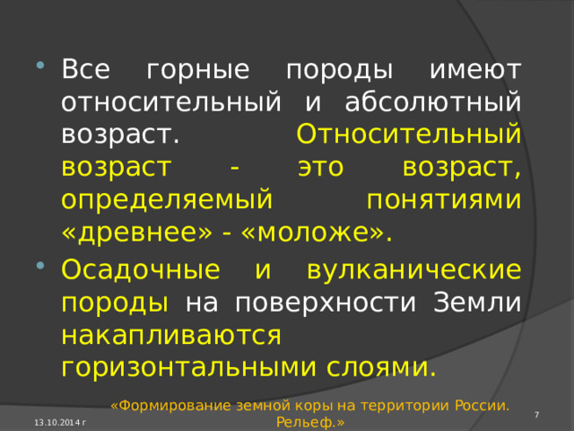Геологическое летоисчисление Историю геологи­ческого развития любой территории узнают, изучая возраст, состав и залегание горных пород. В них отра­жаются любые геологические события. Одни участки земной коры сложены с поверхно­сти древними метаморфическими породами, другие - молодыми вулканическими, третьи - осадочными. 13.10.2014 г «Формирование земной коры на территории России. Рельеф.» 