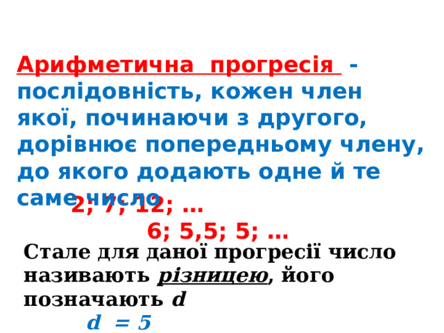 Арифметична прогресія - послідовність, кожен член якої, починаючи з другого, дорівнює попередньому члену, до якого додають одне й те саме число  2; 7; 12; … 6; 5,5; 5; … Стале для даної прогресії число називають різницею , його позначають d  d = 5  d = - 0,5 