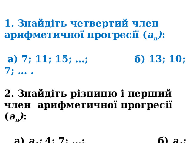 1. Знайдіть четвертий член арифметичної прогресії ( a n ) :   а) 7; 11; 15; …; б) 13; 10; 7; … .  2. Знайдіть різницю і перший член арифметичної прогресії ( a n ) :   а) a 1 ; 4; 7; …; б) a 1 ; 5; 3; … . 