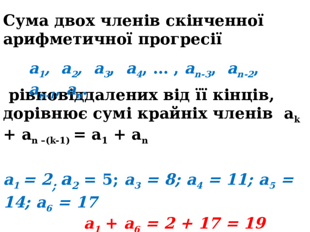 Сума двох членів скінченної арифметичної прогресії    рівновіддалених від її кінців, дорівнює сумі крайніх членів a k + a n –(k-1) = a 1 + a n  а 1 = 2 ; а 2 = 5; а 3 = 8; а 4 = 11; а 5 = 14; а 6 = 17  а 1 + а 6 = 2 + 17 = 19  а 2 + а 5 = 5 + 14 = 19  а 3 + а 4 = 8 + 11 = 19 а 1 , а 2 , а 3 , а 4 , … , a n-3 , a n-2 , a n-1 , a n . 