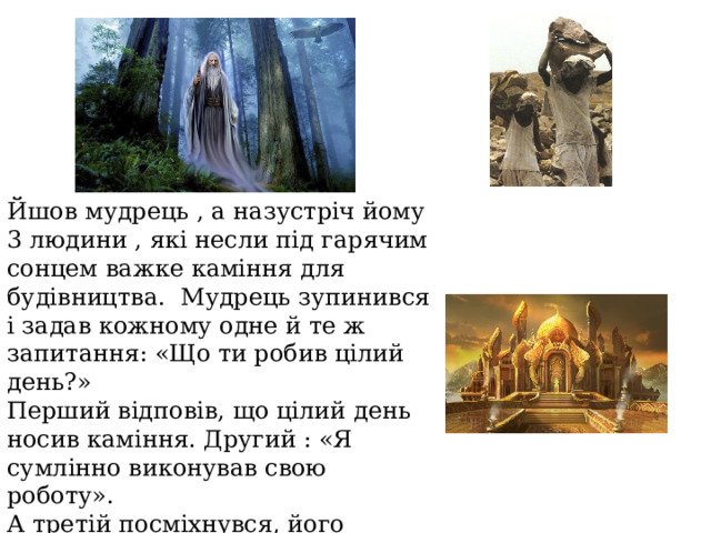 Йшов мудрець , а назустріч йому 3 людини , які несли під гарячим сонцем важке каміння для будівництва. Мудрець зупинився і задав кожному одне й те ж запитання: «Що ти робив цілий день?» Перший відповів, що цілий день носив каміння. Другий : «Я сумлінно виконував свою роботу». А третій посміхнувся, його обличчя засвітилося радістю і задоволенням «А я брав участь в будівництві храму» 