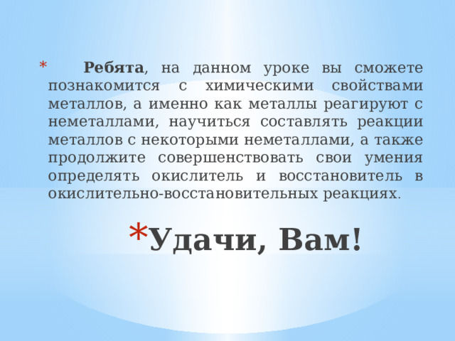   Ребята , на данном уроке вы сможете познакомится с химическими свойствами металлов, а именно как металлы реагируют с неметаллами, научиться составлять реакции металлов с некоторыми неметаллами, а также продолжите совершенствовать свои умения определять окислитель и восстановитель в окислительно-восстановительных реакциях . Удачи, Вам!   