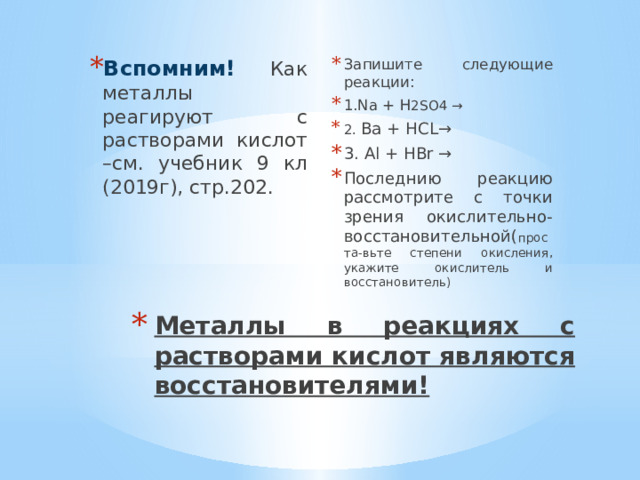 Запишите следующие реакции: 1.Na + H 2SO4 → 2. Ba + HCL→ 3. Al + HBr → Последнию реакцию рассмотрите с точки зрения окислительно-восстановительной( проста-вьте степени окисления, укажите окислитель и восстановитель) Вспомним! Как металлы реагируют с растворами кислот –см. учебник 9 кл (2019г), стр.202. Металлы в реакциях с растворами кислот являются восстановителями! 