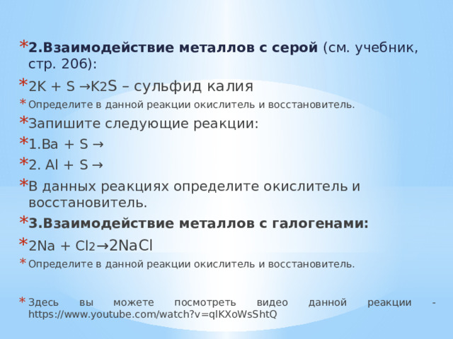 2.Взаимодействие металлов с серой (см. учебник, стр. 206): 2K + S →K 2 S – сульфид калия Определите в данной реакции окислитель и восстановитель. Запишите следующие реакции: 1.Ba + S → 2. Al + S → В данных реакциях определите окислитель и восстановитель. 3.Взаимодействие металлов с галогенами: 2Na + Cl 2 →2NaCl Определите в данной реакции окислитель и восстановитель. Здесь вы можете посмотреть видео данной реакции - https://www.youtube.com/watch?v=qlKXoWsShtQ 