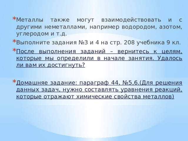Металлы также могут взаимодействовать и с другими неметаллами, например водородом, азотом, углеродом и т.д. Выполните задания №3 и 4 на стр. 208 учебника 9 кл. После выполнения заданий – вернитесь к целям, которые мы определили в начале занятия. Удалось ли вам их достигнуть?  Домашняе задание: параграф 44, №5,6.(Для решения данных задач, нужно составлять уравнения реакций, которые отражают химические свойства металлов) 