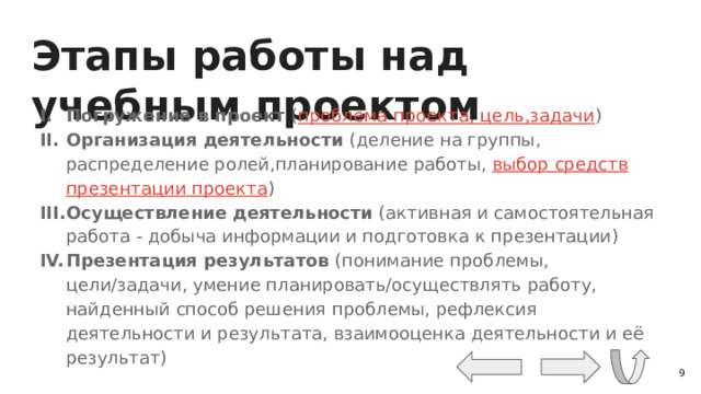 Этапы работы над учебным проектом Погружение в проект ( проблема проекта, цель,задачи ) Организация деятельности (деление на группы, распределение ролей,планирование работы, выбор средств презентации проекта ) Осуществление деятельности (активная и самостоятельная работа - добыча информации и подготовка к презентации) Презентация результатов (понимание проблемы, цели/задачи, умение планировать/осуществлять работу, найденный способ решения проблемы, рефлексия деятельности и результата, взаимооценка деятельности и её результат)  