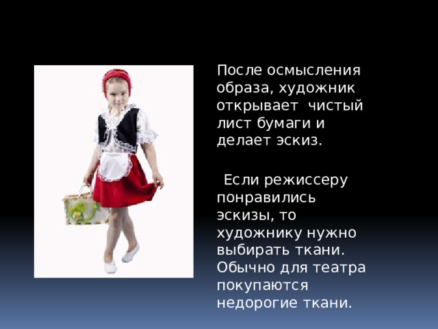 После осмысления образа, художник открывает  чистый лист бумаги и делает эскиз.   Если режиссеру понравились эскизы, то художнику нужно выбирать ткани. Обычно для театра покупаются недорогие ткани. 