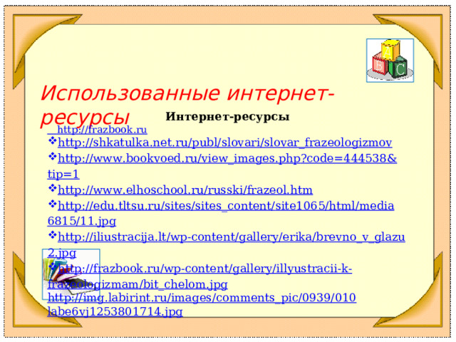  Использованные интернет-ресурсы  Интернет-ресурсы  http://frazbook.ru http :// shkatulka . net . ru / publ / slovari / slovar _ frazeologizmov http :// www . bookvoed . ru / view _ images . php ? code =444538& tip =1  http :// www . elhoschool . ru / russki / frazeol . htm  http :// edu . tltsu . ru / sites / sites _ content / site 1065/ html / media 6815/11. jpg  http :// iliustracija . lt / wp - content / gallery / erika / brevno _ v _ glazu 2. jpg  http :// frazbook . ru / wp - content / gallery / illyustracii - k - frazeologizmam / bit _ chelom . jpg  http :// img . labirint . ru / images / comments _ pic /0939/010 labe 6 vj 1253801714. jpg  