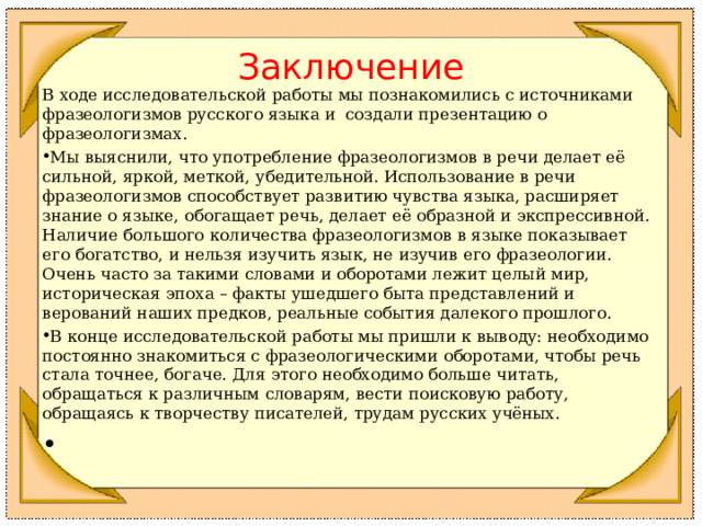 Заключение В ходе исследовательской работы мы познакомились с источниками фразеологизмов русского языка и создали презентацию о фразеологизмах. Мы выяснили, что употребление фразеологизмов в речи делает её сильной, яркой, меткой, убедительной. Использование в речи фразеологизмов способствует развитию чувства языка, расширяет знание о языке, обогащает речь, делает её образной и экспрессивной. Наличие большого количества фразеологизмов в языке показывает его богатство, и нельзя изучить язык, не изучив его фразеологии. Очень часто за такими словами и оборотами лежит целый мир, историческая эпоха – факты ушедшего быта представлений и верований наших предков, реальные события далекого прошлого. В конце исследовательской работы мы пришли к выводу: необходимо постоянно знакомиться с фразеологическими оборотами, чтобы речь стала точнее, богаче. Для этого необходимо больше читать, обращаться к различным словарям, вести поисковую работу, обращаясь к творчеству писателей, трудам русских учёных.    