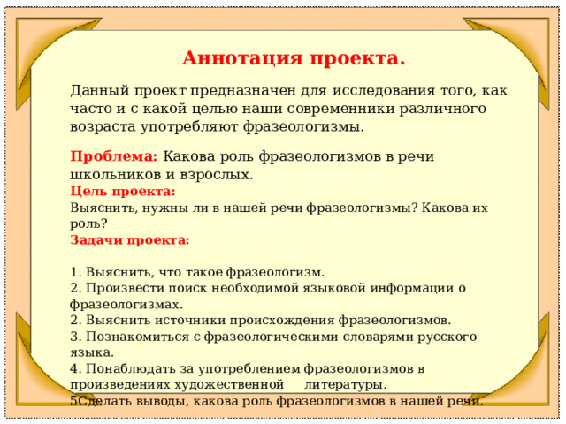      Аннотация проекта.   Данный проект предназначен для исследования того, как часто и с какой целью наши современники различного возраста употребляют фразеологизмы.   Проблема:   Какова роль фразеологизмов в речи школьников и взрослых. Цель проекта: Выяснить, нужны ли в нашей речи фразеологизмы? Какова их роль? Задачи проекта:   1. Выяснить, что такое фразеологизм. 2. Произвести поиск необходимой языковой информации о фразеологизмах. 2. Выяснить источники происхождения фразеологизмов. 3. Познакомиться с фразеологическими словарями русского языка. 4. Понаблюдать за употреблением фразеологизмов в произведениях художественной литературы. 5Сделать выводы, какова роль фразеологизмов в нашей речи.   