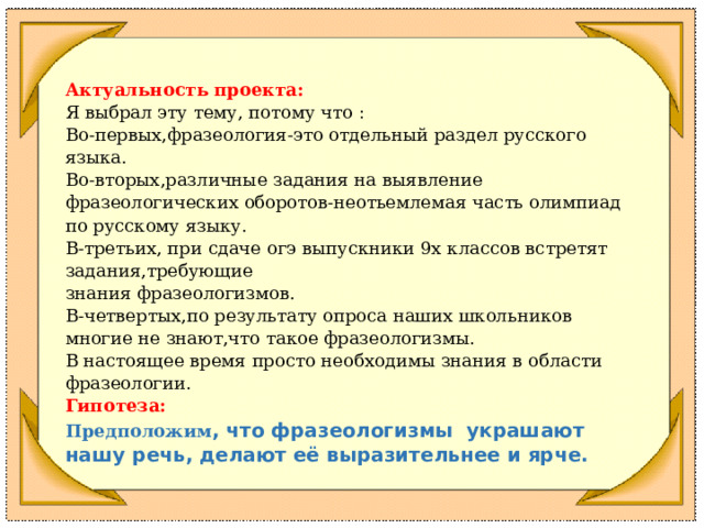      Актуальность проекта: Я выбрал эту тему, потому что : Во-первых,фразеология-это отдельный раздел русского языка. Во-вторых,различные задания на выявление фразеологических оборотов-неотьемлемая часть олимпиад по русскому языку. В-третьих, при сдаче огэ выпускники 9х классов встретят задания,требующие знания фразеологизмов. В-четвертых,по результату опроса наших школьников многие не знают,что такое фразеологизмы. В настоящее время просто необходимы знания в области фразеологии. Гипотеза: Предположим , что фразеологизмы украшают нашу речь, делают её выразительнее и ярче.         