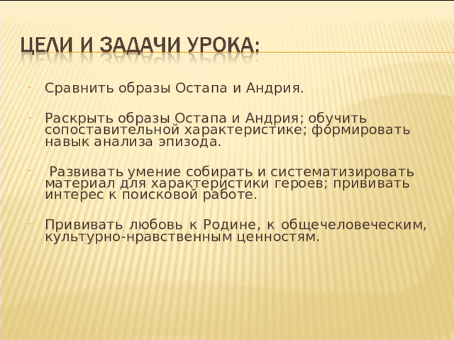 Сравнить образы Остапа и Андрия. Раскрыть образы Остапа и Андрия; обучить сопоставительной характеристике; формировать навык анализа эпизода.  Развивать умение собирать и систематизировать материал для характеристики героев; прививать интерес к поисковой работе.  Прививать любовь к Родине, к общечеловеческим, культурно-нравственным ценностям. 