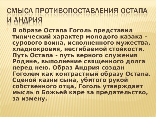 В образе Остапа Гоголь представил типический характер молодого казака - сурового воина, исполненного мужества, хладнокровия, несгибаемой стойкости. Путь Остапа - путь верного служения Родине, выполнение священного долга перед нею. Образ Андрия создан Гоголем как контрастный образу Остапа. Сценой казни сына, убитого рукой собственного отца, Гоголь утверждает мысль о Божьей каре за предательство, за измену. 