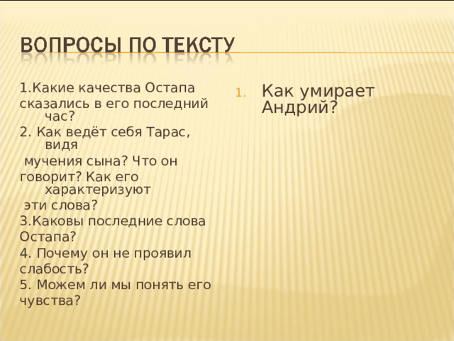 1.Какие качества Остапа сказались в его последний час? 2. Как ведёт себя Тарас, видя  мучения сына? Что он говорит? Как его характеризуют  эти слова? 3.Каковы последние слова Остапа? 4. Почему он не проявил слабость? 5. Можем ли мы понять его чувства? Как умирает Андрий?   